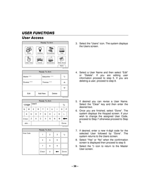 Page 36– 36  – 
USER FUNCTIONS
USER FUNCTIONS USER FUNCTIONS
USER FUNCTIONS 
    
User Access 
Slide ShowDate Time
Ready To Arm
Events
BackReminders
TestSchedulesDevicesUsers
5000-100-070-V0 3. Select the 
“Users ” icon. The system displays 
the Users screen. 
 
Ready To Arm
5000-100-142-V0
Master ****
Thomas **** Babysitter ****
Edit Add New Delete
Duress ****
  4.  Select a User Name and then select 
“Edit ” 
or  “Delete ”. If you are editing user 
information proceed to step 5. If you are 
deleting a user,...