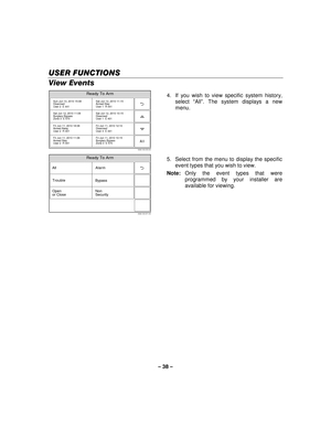 Page 38– 38  – 
USER FUNCTIONS
USER FUNCTIONS USER FUNCTIONS
USER FUNCTIONS 
    
View Events  
5000-100-072-V0
Sun Jun 13, 2010 15:08
Disarmed
User 2  E 441 Sat Jun 12, 2010 11:15
Armed Stay
User 1  R 441
Sat Jun 12, 2010 11:08
Burglary Bypass
Zone 3  E 570 Sat Jun 12, 2010 10:15
Disarmed
User 1  E 401
Fri Jun 11, 2010 18:08
Armed Away
User 2  R 401 Fri Jun 11, 2010 12:10
Disarmed
User 3  E 441
Fri Jun 11, 2010 11:08
Armed Stay
User 2  R 441 Fri Jun 11, 2010 10:15
Burglary Bypass
Zone 3  E 570
Ready To Arm...