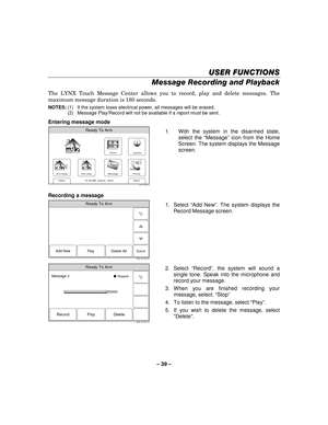 Page 39– 39  – 
USER FUNCTIONS
USER FUNCTIONS USER FUNCTIONS
USER FUNCTIONS 
    
Message Recording and Playback 
The LYNX Touch Message Center allows you to record, play and delete messages. The 
maximum message duration is 180 seconds. 
NOTES: (1)  If the system loses electrical power, all messages will be erased. 
(2)  Message Play/Record will not be available if a report must be sent. 
Entering message mode 
Zones
Arm Away
Ready To Arm
Arm Stay
More
DelayPhone
10:18 AM  June 8,  20105000-100-006-V0
Message...