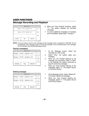 Page 40– 40  – 
USER FUNCTIONS
USER FUNCTIONS USER FUNCTIONS
USER FUNCTIONS 
    
Message Recording and Playback 
 
5000-100-046-V0
Message 1    2:48 PM     September 1, 2010
Message 2    5:09 PM     September 5, 2010
Add New Delete All
Play
Ready To Arm
  6.  When you have finished recording, select 
“2 ”. The system displays the recorded 
messages. 
7.  To record additional messages (if recording  time is available) repeat steps 1 through 3. 
NOTE:   If you are trying to record a new message and the message...