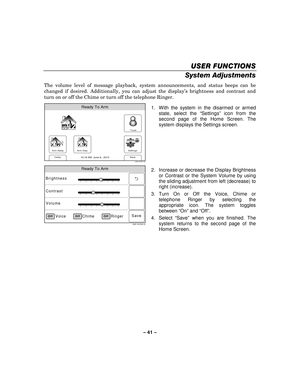 Page 41– 41  – 
USER FUNCTIONS
USER FUNCTIONS USER FUNCTIONS
USER FUNCTIONS 
    
System Adjustments 
The volume level of message playback, system announcements, and status beeps can be 
changed if desired.  Additionally, you can adjust the display’ s brightness and contrast and 
turn on or off the Chime or turn off the telephone Ringer. 
 
Arm Away
Ready To Arm
Arm Stay
Back
DelaySettings
10:18 AM  June 8,  20105000-100-007-V0
Tools
  1.  With the system in the disarmed or armed 
state, select the “Settings”...