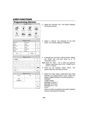 Page 46– 46  – 
USER FUNCTION
USER FUNCTION USER FUNCTION
USER FUNCTIONS
SS S   
 
 Programming Devices 
Slide ShowDate Time
Ready To Arm
Events
BackReminders
TestSchedulesDevicesUsers
5000-100-070-V0 3. Select the 
“Devices”  icon. The system displays 
the Devices screen. 
 
Ready To Arm
5000-100-187-V0
Device 1
New
Edit Delete
Device 3
New
Device 5
NewDevice 2
New
Device 4
New
Device 6
New
  4. Select a 
“Device ” key followed by the Edit 
button. The system displays a keyboard.  
  
 
Ready To Arm...