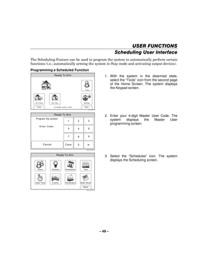 Page 49– 49  – 
USER FUNCTIONS
USER FUNCTIONS USER FUNCTIONS
USER FUNCTIONS 
    
Scheduling User Interface 
 
The Scheduling Feature can be used to program the system to automatically perform certain 
functions (i.e.; automatically arming the system in Stay mode and activating output devices). 
 
Programming a Scheduled Function 
Arm Away
Ready To Arm
Arm Stay
Back
DelaySettings
10:18 AM  June 8,  20105000-100-007-V0
Tools
  1. With the system in the disarmed state, 
select the “ Tools” icon from the second...