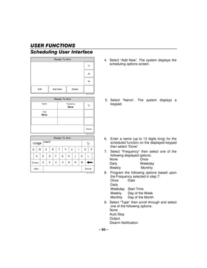 Page 50– 50  – 
USER FUNCTIONS
USER FUNCTIONS USER FUNCTIONS
USER FUNCTIONS 
    
Scheduling User Interface  
Ready To Arm
5000-100-146-V0
Edit Delete
Add New
  4. Select 
“Add New ”. The system displays the 
scheduling options screen.  
 
Ready To Arm
5000-100-144-V0
Save
FrequencyNone
TypeNone
Name
  5. Select 
“Name ”. The system displays a 
keypad. 
 
Ready To Arm
5000-100-081-V0
A
Q User3
Z
S
W
L
OP
M
K
I
N J
U	
V
G
T
B
H
Y
C F
R
X D
E
Clear
Done
123!@#
abc...
 6.  Enter a name (up to 13 digits long) for...