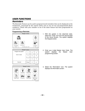 Page 52– 52  – 
USER FUNCTIONS
USER FUNCTIONS USER FUNCTIONS
USER FUNCTIONS 
    
Reminders 
The Reminder Feature can be used to program/record reminders that can be displayed on the 
touchscreen, announced by the control and/or sent to one ort two pre-programmed phone 
number(s). Check with your installer to see if the latter feature has been programmed on 
your control. 
Programming a Reminder 
Arm Away
Ready To Arm
Arm Stay
Back
DelaySettings
10:18 AM  June 8,  20105000-100-007-V0
Tools
  1. With the system...