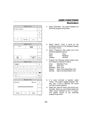 Page 53– 53  – 
USER FUNCTIONS
USER FUNCTIONS USER FUNCTIONS
USER FUNCTIONS 
    
Reminders  
Ready To Arm
5000-100-178-V0
Edit
No items to display!
Delete
Add New
  4. Select 
“Add New ”. The system displays the 
Reminder programming screen.  
 
Ready To Arm
Save
5000-100-176-V0
Name FrequencyNone
VoiceNoAcknowledgeNo
 
Ready To Arm
5000-100-180-V0
A
Q
Z
S
W
L
OP
M
K
I
N J
U	
V
G
T
B
H
Y
C F
R
X D
E
Clear
Done
123!@#
abc...
 5. Select 
“Name ”. Enter a name for the 
scheduled function on the displayed keypad...