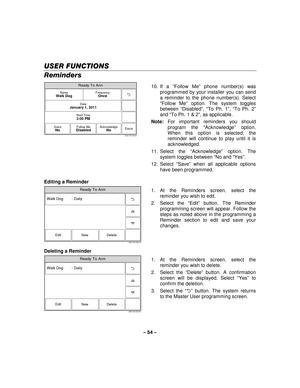 Page 54– 54  – 
USER FUNCTIONS
USER FUNCTIONS USER FUNCTIONS
USER FUNCTIONS 
    
Reminders 
Ready To Arm
Save
5000-100-183-V0
Start Time3:00 PM
DateJanuary 1, 2011
FrequencyOnceNameWalk Dog
VoiceNoFollow MeDisabledAcknowledgeNo
 10. If  a 
“Follow Me ” phone number(s) was 
programmed by your installer you can send 
a reminder to the phone number(s). Select 
“ Follow Me ” option. The system toggles 
between  “Disabled ”,  “To Ph. 1 ”,  “To Ph. 2 ” 
and  “To Ph. 1 & 2 ”, as applicable. 
Note:  For important...