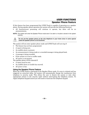 Page 55– 55  – 
USER FUNCTIONS
USER FUNCTIONS USER FUNCTIONS
USER FUNCTIONS 
    
Speaker Phone Feature  
If this feature has been programmed the LYNX Touch is capable of operating as a speaker 
phone. During speaker phone operation the system will provide the following functions: 
•  All function/event processing will continue to operate, but there will be no 
announcements. 
NOTE:   The system will enter the Speaker Phone mode even if an alarm or trouble is stored in the system 
memory. 
 
! 
    
Do not use...