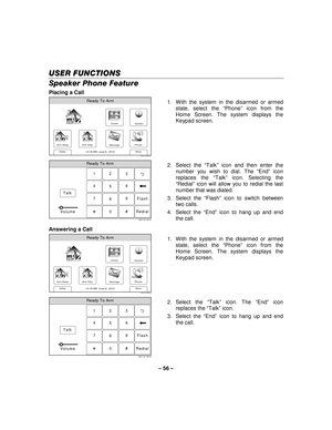 Page 56– 56  – 
USER FUNCTIONS
USER FUNCTIONS USER FUNCTIONS
USER FUNCTIONS 
    
Speaker Phone Feature 
Placing a Call  
Zones
Arm Away
Ready To Arm
Arm Stay
More
DelayPhone
10:18 AM  June 8,  20105000-100-006-V0
Message
System
  1.  With the system in the disarmed or armed 
state, select the  “Phone ” icon from the 
Home Screen. The system displays the 
Keypad screen. 
 
Ready To Arm
Talk 23
1
5 6
4
0 8 9
7
5000-100-148-V0
Flash
Redial
Volume
  2. Select the 
“Talk ” icon and then enter the 
number you wish...