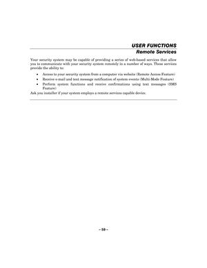 Page 59– 59  – 
USER FUNCTIONS
USER FUNCTIONS USER FUNCTIONS
USER FUNCTIONS 
    
Remote Services 
 
Your security system may be capable of providing a series of web-based services that allow 
you to communicate with your security system remotely in a number of ways. These services 
provide the ability to: 
•  Access to your security system from a computer via website (Remote Access Feature) 
•   Receive e-mail and text message notification of system events (Multi-Mode Feature) 
•   Perform system functions and...