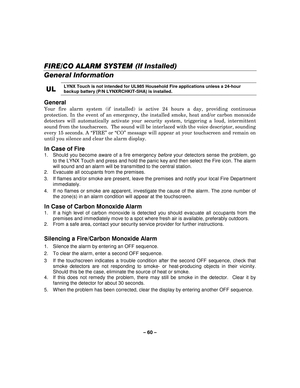 Page 60– 60  – 
FIRE
FIREFIRE FIRE/CO /CO/CO
/CO ALARM SYSTEM  ALARM SYSTEM  ALARM SYSTEM 
 ALARM SYSTEM (If Installed) 
  
 
General Information  
UL
ULUL
UL 
    LYNX Touch is not intended for UL985 Household Fire applications unless a 24-hour 
backup battery (P/N LYNXRCHKIT-SHA) is installed.
 
 
General  
Your fire alarm system (if installed) is active 24 hours a day, providing continuous 
protection. In the event of an emergency, the installed smoke, heat and/or carbon monoxide 
detectors will...
