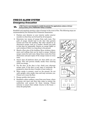 Page 62– 62  – 
FIRE
FIREFIRE FIRE/CO /CO/CO
/CO ALARM SYSTEM  ALARM SYSTEM  ALARM SYSTEM 
 ALARM SYSTEM  
  
 
Emergency Evacuation  
UL
ULUL
UL 
    LYNX Touch is not intended for UL985 Household Fire applications unless a 24-hour 
backup battery (P/N LYNXRCHKIT-SHA) is installed.
 
Establish and regularly practice a plan of escape in the event of fire. The following steps are 
recommended by the National Fire Protection Association: 
1.  Position your detector or your interior and/or exterior  sounders so...