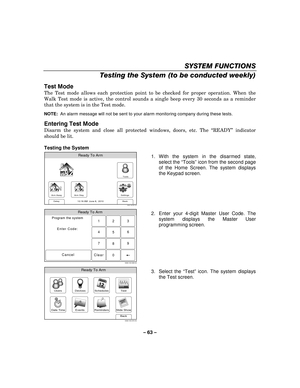 Page 63– 63  – 
SYSTEM FUNCTIONS 
Testing the System (to be conducted weekly)  
Test Mode 
The Test mode allows each protection point to be checked for proper operation. When the 
Walk Test mode is active, the control sounds a single beep every 30 seconds as a reminder 
that the system is in the Test mode.  
 NOTE:  An alarm message will not be sent to your alarm monitoring company during these tests.  
Entering Test Mode 
Disarm the system and close all protected windows, doors, etc. The  “READY ” indicator...