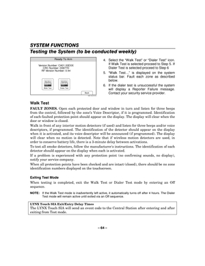 Page 64– 64  – 
SYSTEM FUNCTIONS 
Testing the System (to be conducted weekly) 
 Ready To Arm
Back5000-100-076-V0
Version Number: CA01.00EXX
CRC Number: 0X877D
RF Version Number: 0.44
Walk TestDialer Test
  4. Select the 
“Walk Test ” or  “Dialer Test ” icon. 
If Walk Test is selected proceed to Step 5. If 
Dialer Test is selected proceed to Step 6 
5.  “Walk Test …” is displayed on the system 
status bar. Fault each zone as described 
below. 
6.  If the dialer test is unsuccessful the system  will display a...