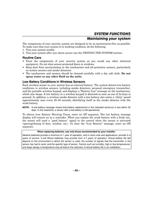 Page 65– 65  – 
SYSTEM FUNCTIONS 
Maintaining your system 
The components of your security system are designed to be as maintenance-free as possible. 
To make sure that your system is in working condition, do the following: 
1.  Test your system weekly. 
2.  Test your system after any alarm occurs (see the  TESTING THE SYSTEM section). 
Routine Care 
 Treat the components of your security  system as you would any other electrical 
equipment. Do not slam sensor-protected doors or windows. 
   Keep dust from...