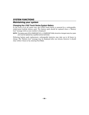 Page 66– 66  – 
SYSTEM FUNCTIONS 
Maintaining your system 
Changing the LYNX Touch Series System Battery  
In the event of an AC power loss, the LYNX Touch Series is powered by a rechargeable, 
nickel-metal hydride battery pack. The battery pack should be replaced when a  “Battery 
Low ” message with no zone number is displayed. 
 NOTE:   The battery pack (P/N LYNXRCHKIT-SC or LYNXRCHKIT-SHA) should be changed every four years 
and must be replaced by a qualified service technician.  
 
Following battery pack...