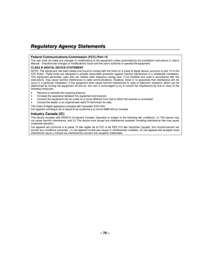 Page 70– 70  – 
Regulatory Agency Statements 
    
Federal Communications Commission (FCC) Part 15 The user shall not make any changes or modifications to the equipment unless authorized by the Installation Instructions or Use rs Manual.  Unauthorized changes or modifications could void the users authority to operate the equipment. 
CLASS B DIGITAL DEVICE STATEMENT NOTE: This equipment has been tested and found to comply with the limits for a Class B digital device, pursuant to part 15 of the FCC Rules. These...