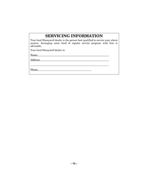 Page 75– 75  – 
 
SERVICING INFORMATION 
Your local Honeywell dealer is the person best qualified to service your alarm 
system. Arranging some kind of regular service program with him is 
advisable.  
Your local Honeywell dealer is: 
Name:  
Address:  
  
Phone:        
 
  