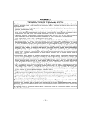 Page 76– 76  – 
WARNING!   
THE LIMITATIONS OF THIS ALARM SYSTEM 
While this system is an advanced design security system, it does not offer guaranteed protection against burglary or fire or ot her emergency. Any alarm system, whether commercial or residential, is subject to compromise or failure to warn for a variety of reasons. For example: 
  Intruders may gain access through unprotected openings or have the technical sophistication to bypass an alarm sensor or disconnect an alarm warning device. 
...