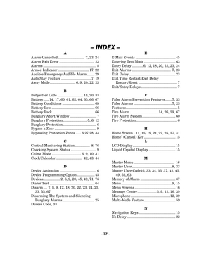 Page 77– 77  – 
– INDEX  – 
A 
Alarm Cancelled ...........................  7, 23, 24 
Alarm Exit Error ....................................  23 
Alarms ........................................................ 8 
Armed Indicator................................. 17, 22 
Audible Emergency/Audible Alarm ........ 29 
Auto Stay Feature ............................... 7, 19 
Away Mode ........................... 6, 9, 20, 22, 23 
 
B 
Babysitter Code ........................... 18, 20, 33 
Battery...... 14, 17, 60,...