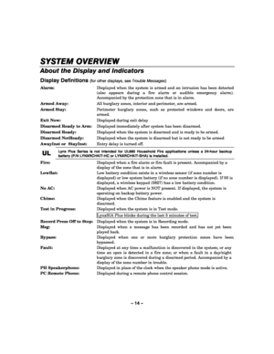 Page 14– 14 – 
SYSTEM OVERVIEW
SYSTEM OVERVIEWSYSTEM OVERVIEW SYSTEM OVERVIEW 
    
About the Display and Indicators 
Display Definitions (for other displays, see Trouble Messages) 
Alarm:   Displayed when the system is armed and an intrusion has been detected 
(also appears during a fire alarm or audible emergency alarm). 
Accompanied by the protection zone that is in alarm. 
Armed Away:  All burglary zones, interior and perimeter, are armed. 
Armed Stay:  Perimeter burglary zones, such as protected windows...