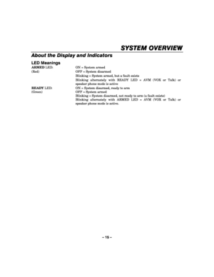 Page 15– 15 – 
SYSTEM OVERVIEW
SYSTEM OVERVIEWSYSTEM OVERVIEW SYSTEM OVERVIEW 
    
About the Display and Indicators 
LED Meanings 
ARMED LED:  ON = System armed 
(Red)  OFF = System disarmed 
  Blinking = System armed, but a fault exists 
  Blinking alternately with READY LED = AVM (VOX or Talk) or 
speaker phone mode is active 
READY LED:  ON = System disarmed, ready to arm 
(Green)  OFF = System armed 
  Blinking = System disarmed, not ready to arm (a fault exists) 
  Blinking alternately with ARMED LED =...