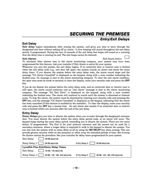 Page 19– 19 – 
SECURING THE PREMISES
SECURING THE PREMISESSECURING THE PREMISES SECURING THE PREMISES 
    
Entry/Exit Delays  
Exit Delay 
Exit delay begins immediately after arming the system, and gives you time to leave through the 
designated exit door without setting off an alarm.  A slow beeping will sound throughout the exit delay 
period, if programmed. During the last 10 seconds of the exit delay fast beeps will sound as a warning 
that the delay time is nearing its end. The exit beeps cannot be...