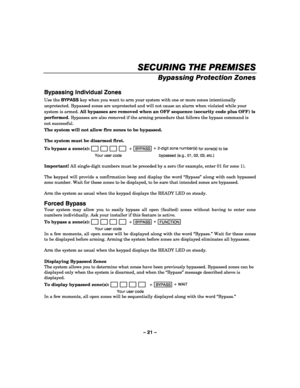 Page 21– 21 – 
SECURING THE PREMISES
SECURING THE PREMISESSECURING THE PREMISES SECURING THE PREMISES 
    
Bypassing Protection Zones 
 
Bypassing Individual Zones 
Use the BYPASS key when you want to arm your system with one or more zones intentionally 
unprotected. Bypassed zones are unprotected and will not cause an alarm when violated while your 
system is armed. All bypasses are removed when an OFF sequence (security code plus OFF) is 
performed. Bypasses are also removed if the arming procedure that...