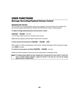 Page 28– 28 – 
 
USER FUNCTIONS
USER FUNCTIONSUSER FUNCTIONS USER FUNCTIONS 
    
Message Recording/Playback/Volume Control 
 
Adjusting the Volume 
The volume level of message playback, system announcements, and status beeps can be changed. You 
can also mute system announcements if desired. See NOTE below if using a wireless keypad. 
 
To adjust message playback/system announcement volume: 
 
FUNCTION  +  VOLUME + [3] or [6] †      
† [3] = increases volume one level, [6] = decreases volume one level....