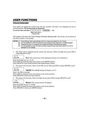 Page 30– 30 – 
USER FUNCTIONS
USER FUNCTIONSUSER FUNCTIONS USER FUNCTIONS 
    
Clock/Calendar 
 
Your system can display the current time (see your installer). The date is not displayed, but has an 
internal function. The system must be disarmed. 
To set the time and date:
                         +  FUNCTION  +  [63] 
  Master user code or  
 Installer Code 
 
The system will enter the Voice Prompt Calendar Setting mode. The [#] key can be pressed at 
any time to repeat a voice prompt. 
 
NOTES: (1)...