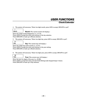 Page 31– 31 – 
USER FUNCTIONS
USER FUNCTIONSUSER FUNCTIONS USER FUNCTIONS 
    
Clock/Calendar 
  
4.  The system will announce, “Enter two-digit month, press ADD to accept, ESCAPE to quit”.  
   1 
Month  
 
Month (The current month will display.) 
Enter the 2-digit month designation (i.e., 01-12). 
Press [ADD] to accept the entry and continue to the day selection. 
Press [ESCAPE] to back up to Minute selection. 
5.  The system will announce, “Enter two-digit day, press ADD to accept, ESCAPE to quit”. 
 
   01...