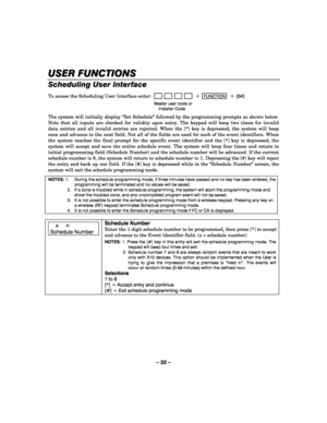 Page 32– 32 – 
USER FUNCTIONS
USER FUNCTIONSUSER FUNCTIONS USER FUNCTIONS 
    
Scheduling User Interface  
To access the Scheduling User Interface enter:                         + FUNCTION  + [64] 
  Master user code or  
 Installer Code 
 The system will initially display “Set Schedule” followed by the programming prompts as shown below. 
Note that all inputs are checked for validity upon entry. The keypad will beep two times for invalid 
data entries and all invalid entries are rejected. When the [*] key is...