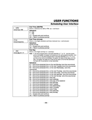 Page 35– 35 – 
USER FUNCTIONS
USER FUNCTIONSUSER FUNCTIONS USER FUNCTIONS 
    
Scheduling User Interface  
 
 xxAe 
End hour AM  
 
     
End Time (AM/PM) 
Enter a selection for AM or PM. (xx = end hour) 
Selections 
0 = AM 
1 = PM 
[*] = Accept entry and continue 
[#] = Return to previous prompt
  
E:xx 
End time(min)  
  
End Time (minute) 
Enter a two-digit schedule end time (minute) (xx = end minute) 
Selections 
00-59 (minute) 
[*] = Accept entry and continue 
[#] = Return to previous prompt
  
 xAd 
End...