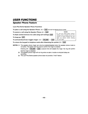 Page 40– 40 – 
USER FUNCTIONS
USER FUNCTIONSUSER FUNCTIONS USER FUNCTIONS 
    
Speaker Phone Feature 
 
Lynx Plus Series Speaker Phone Functions 
To place a call using the Speaker Phone:  
[#] + AUX and dial the desired phone number. 
To answer a call using the Speaker Phone: 
[#] + AUX  
To flash (switch between two calls using call waiting): 
AUX  
To hang up:  
OFF   
To activate/deactivate (toggle) ringer:  
[#] +  VOLUME  +  AUX  
To return the keypad to telephone mode after disarming the system: 
[#] +...