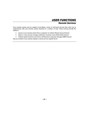 Page 41– 41 – 
USER FUNCTIONS
USER FUNCTIONSUSER FUNCTIONS USER FUNCTIONS 
    
Remote Services 
 
Your security system may be capable of providing a series of web-based services that allow you to 
communicate with your security system remotely in a number of ways. These services provide the 
ability to: 
• Access to your security system from a computer via website (Remote Access Feature) 
• Receive e-mail and text message notification of system events (Multi-Mode Feature) 
• Perform system functions and...