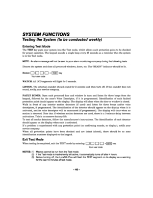 Page 46– 46 – 
SYSTEM FUNCTIONS
SYSTEM FUNCTIONSSYSTEM FUNCTIONS SYSTEM FUNCTIONS 
    
Testing the System (to be conducted weekly) 
 
Entering Test Mode 
The TEST key puts your system into the Test mode, which allows each protection point to be checked 
for proper operation. The keypad sounds a single beep every 45 seconds as a reminder that the system 
is in the Test mode.  
 
NOTE:  An alarm message will not be sent to your alarm monitoring company during the following tests. 
 
Disarm the system and close...