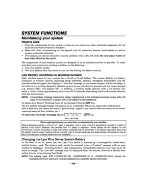 Page 48– 48 – 
SYSTEM FUNCTIONS
SYSTEM FUNCTIONSSYSTEM FUNCTIONS SYSTEM FUNCTIONS 
    
Maintaining your system 
Routine Care 
  Treat the components of your security system as you would any other electrical equipment. Do not 
slam sensor-protected doors or windows. 
  Keep dust from accumulating on the keypad and all protective sensors, particularly on motion 
sensors and smoke detectors. 
  The keypad and sensors should be cleaned carefully with a dry soft cloth. Do not spray water or 
any other fluid on...