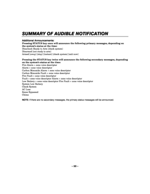 Page 50– 50 – 
SUMMARY 
SUMMARY SUMMARY  SUMMARY O
OO OF AUDIBLE NOTIFICATION
F AUDIBLE NOTIFICATIONF AUDIBLE NOTIFICATION F AUDIBLE NOTIFICATION 
    
 
Additional Announcements: 
Pressing STATUS key once will announce the following primary messages, depending on 
the system’s status at the time: 
Disarmed–Ready to Arm [check system] 
Disarmed [not ready to arm] 
Armed [away] [stay] [instant] [check system] [exit now] 
 
Pressing the STATUS key twice will announce the following secondary messages, depending...