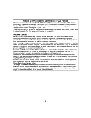 Page 52– 52 – 
 
Federal Communications Commission (FCC)  Part 68 
This equipment complies with Part 68 of the FCC rules and the requirements adopted by ACTA.  On the 
front cover of this equipment is a label that contains the FCC registration number and Ringer Equivalence 
Number (REN).  You must provide this information to the telephone company when requested. 
This equipment uses the following USOC jack: RJ31X 
This equipment may not be used on telephone-company-provided coin service.  Connection to party...