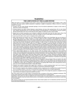 Page 57– 57 – 
 
WARNING!   
THE LIMITATIONS OF THIS ALARM SYSTEM 
While this system is an advanced design security system, it does not offer guaranteed protection against burglary or fire or other emergency. Any alarm system, whether commercial or residential, is subject to compromise or failure to warn for a variety of reasons. For example: 
  Intruders may gain access through unprotected openings or have the technical sophistication to bypass an alarm sensor or disconnect an alarm warning device. 
...