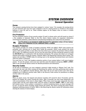 Page 7– 7 – 
SYSTEM OVERVIEW
SYSTEM OVERVIEWSYSTEM OVERVIEW SYSTEM OVERVIEW 
    
General Operation  
Zones 
Your systems sensing devices have been assigned to various zones. For example, the sensing device 
on your entry/exit door may have been assigned to zone 01, sensing devices on windows in the master 
bedroom to zone 02, and so on. These numbers appear on the display when an alarm or trouble 
condition occurs. 
Fire Protection 
The fire protection portion of your security system (if used) is always...