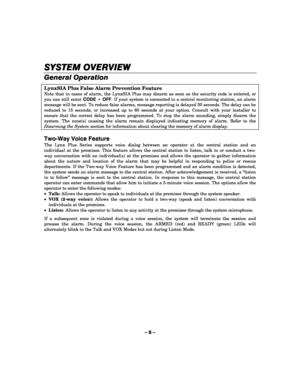Page 8– 8 – 
SYSTEM OVERVIEW
SYSTEM OVERVIEWSYSTEM OVERVIEW SYSTEM OVERVIEW 
    
General Operation 
LynxSIA Plus False Alarm Prevention Feature 
Note that in cases of alarm, the LynxSIA Plus may disarm as soon as the security code is entered, or 
you can still enter CODE + OFF. If your system is connected to a central monitoring station, an alarm 
message will be sent. To reduce false alarms, message reporting is delayed 30 seconds. The delay can be 
reduced to 15 seconds, or increased up to 60 seconds at...