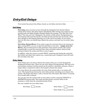 Page 12 
 
– 12 – 
Entry/Exit Delays
Entry/Exit Delays Entry/Exit Delays
Entry/Exit Delays 
  
 
 
Your system has preset time delays, known as exit d
elay and entry delay.  
 
Exit Delay
Exit Delay Exit Delay
Exit Delay 
Exit delay
 gives you time to leave through the designated exi t door(s) without 
setting off an alarm. Exit delay begins immediately  after arming your system in any 
arming mode and Alpha Display keypads display the m essage “You May Exit Now.” 
When “You may exit now” disappears, the system...