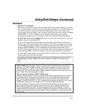 Page 13 
 
– 13 – 
Entry/Exit Delays 
Entry/Exit Delays  Entry/Exit Delays 
Entry/Exit Delays (Continued)
(Continued) (Continued)
(Continued) 
  
 
 
Exit Alarms
Exit Alarms Exit Alarms
Exit Alarms 
Exit Error Conditions  
Whenever you arm the system, the exit delay begins.
 If an entry/exit door or interior 
zone is faulted before exit delay expires and remai ns faulted (e.g., exit door left open), 
the system sounds an alarm and starts the  entry delay timer. If you disarm the 
system before the entry delay...