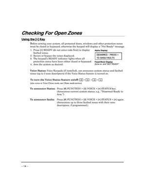 Page 14 
 
– 14 – 
Checking For Open Zones
Checking For Open Zones Checking For Open Zones
Checking For Open Zones 
  
 
 
Using the [
Using the [ Using the [
Using the [

] Key
] Key ] Key
] Key 
Before arming your system, all protected doors, wind
ows and other protection zones 
must be closed or bypassed, otherwise the keypad wi ll display a Not Ready message.  
 
1.  Press [] READY (do not enter code first) to display 
faulted zones . 
2.  Secure or bypass the zones displayed.  
3. The keypad’s READY...