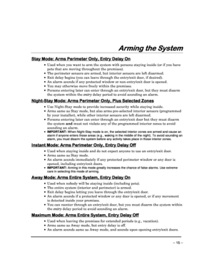 Page 15 
 
– 15 – 
Arming the System
Arming the System Arming the System
Arming the System 
 
Stay Mode
Stay Mode Stay Mode
Stay Mode: Arms Perimeter Only, Entry Delay On
: Arms Perimeter Only, Entry Delay On: Arms Perimeter Only, Entry Delay On
: Arms Perimeter Only, Entry Delay On 
  
 

  Used when you want to arm the system with persons  staying inside (or if you have 
pets that are moving throughout the premises). 
   The perimeter sensors are armed, but interior sens ors are left disarmed. 
   Exit...