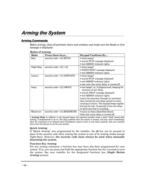 Page 16 
 
– 16 – 
Arming the System
Arming the System Arming the System
Arming the System 
 
Arming Commands
Arming Commands Arming Commands
Arming Commands 
  
 
Before arming, close all perimeter doors and window
s and make sure the Ready to Arm 
message is displayed. 
 
Modes of Arming 
Mode  Press these keys…   Keypad Confirms By…  
Stay  security code + [3] (STAY) 
 
 
 three beeps
† 
  armed STAY message displayed 
  red ARMED indicator lights 
Night-Stay  security code + [3] + [3] 
  
 three beeps†...