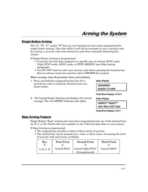 Page 17 
 
– 17 – 
Arming the System
Arming the System Arming the System
Arming the System 
 
Single Button Arming
Single Button Arming Single Button Arming
Single Button Arming 
  
 
The “A”, “B”, “C”, and/or “D” keys on your keypad m
ay have been programmed for 
single-button arming. Note that while it will not b e necessary to use a security code 
for arming, a security code must always be used whe n manually disarming the 
system. 
 
If Single-Button Arming is programmed:      A function key has been...