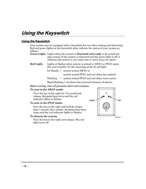 Page 18 
 
– 18 – 
Using the Keyswitch
Using the Keyswitch Using the Keyswitch
Using the Keyswitch 
  
 
 
Using the Keyswitch
Using the Keyswitch Using the Keyswitch
Using the Keyswitch 
  
 
Your system may be equipped with a keyswitch for us
e when arming and disarming. 
Red and green lights on the keyswitch plate indicat e the status of your system as 
follows:  
Green Light:   Lights when the system is  disarmed and ready to be armed (no 
open zones). If the system is disarmed and the gree n light is off,...