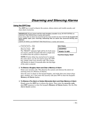 Page 19 
 
– 19 – 
Disarming and Silencing Alarms
Disarming and Silencing Alarms Disarming and Silencing Alarms
Disarming and Silencing Alarms 
  
 
 
Using the [OFF] key
Using the [OFF] key Using the [OFF] key
Using the [OFF] key 
  
 
The 
OFF  key is used to disarm the system, silence alarm an d trouble sounds, and 
clear alarm memories.   
IMPORTANT : If you return and the main burglary sounder is on,  DO NOT ENTER, but 
CONTACT THE POLICE from a nearby safe location. 
If you return after an alarm has...
